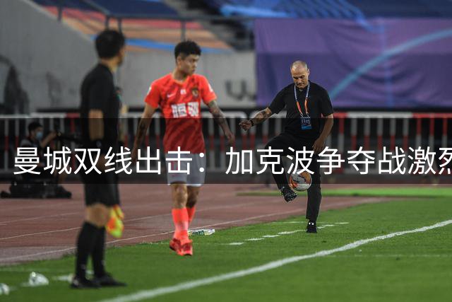 曼城双线出击：加克波争夺战激烈，恩迪亚耶标价8000万镑