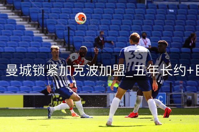 曼城锁紧加克波加盟 五年长约+巨额转会费达成